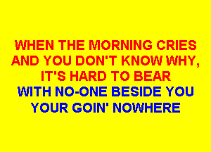 WHEN THE MORNING CRIES
AND YOU DON'T KNOW WHY,
IT'S HARD TO BEAR
WITH NO-ONE BESIDE YOU

YOUR GOIN' NOWHERE