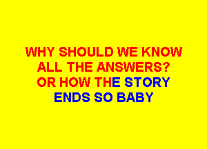 WHY SHOULD WE KNOW
ALL THE ANSWERS?
0R HOW THE STORY

ENDS SO BABY