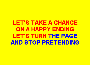 LET'S TAKE A CHANCE
ON A HAPPY ENDING
LET'S TURN THE PAGE
AND STOP PRETENDING