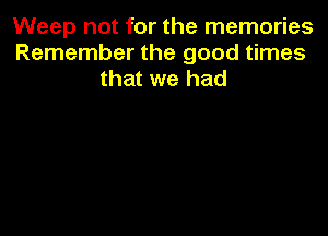 Weep not for the memories
Remember the good times
that we had