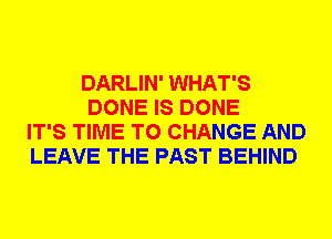 DARLIN' WHAT'S
DONE IS DONE
IT'S TIME TO CHANGE AND
LEAVE THE PAST BEHIND