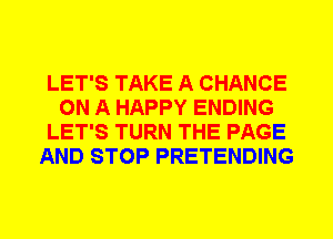 LET'S TAKE A CHANCE
ON A HAPPY ENDING
LET'S TURN THE PAGE
AND STOP PRETENDING