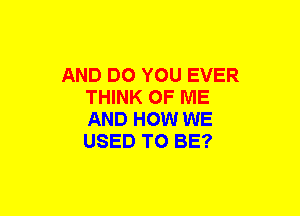 AND DO YOU EVER
THINK OF ME
AND HOW WE
USED TO BE?