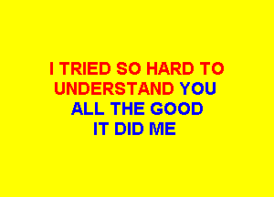 I TRIED SO HARD TO
UNDERSTAND YOU
ALL THE GOOD
IT DID ME