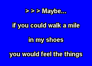 i? Maybe...
if you could walk a mile

in my shoes

you would feel the things