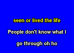 seen or lived the life

People don't know what I

go through oh ho