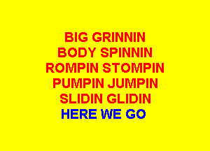 BIG GRINNIN
BODY SPINNIN
ROMPIN STOMPIN
PUMPIN JUMPIN
SLIDIN GLIDIN
HERE WE GO