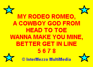 MY RODEO ROMEO,

A COWBOY GOD FROM
HEAD T0 TOE
WANNA MAKE YOU MINE,
BETTER GET IN LINE