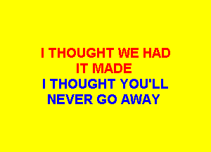 I THOUGHT WE HAD
IT MADE
I THOUGHT YOU'LL
NEVER GO AWAY