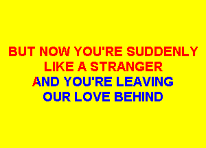 BUT NOW YOU'RE SUDDENLY
LIKE A STRANGER
AND YOU'RE LEAVING
OUR LOVE BEHIND