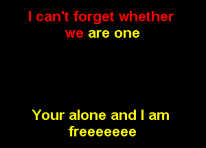 I can't forget whether
we are one

Your alone and I am
freeeeeee