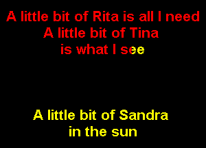A little bit of Rita is all I need
A little bit of Tina
is what I see

A little bit of Sandra
in the sun