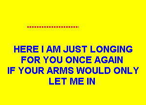 HERE I AM JUST LONGING
FOR YOU ONCE AGAIN
IF YOUR ARMS WOULD ONLY
LET ME IN