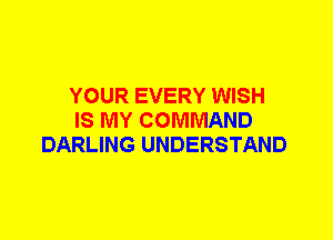 YOUR EVERY WISH
IS MY COMMAND
DARLING UNDERSTAND