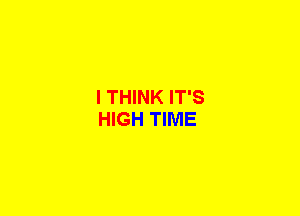 I THINK IT'S
HIGH TIME