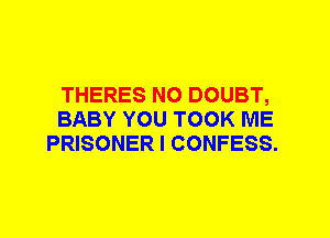 THERES N0 DOUBT,
BABY YOU TOOK ME
PRISONER I CONFESS.