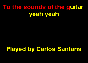 To the sounds of the guitar
yeah yeah

Played by Carlos Santana