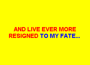 AND LIVE EVER MORE
RESIGNED TO MY FATE...