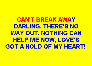 CAN'T BREAK AWAY
DARLING, THERE'S NO
WAY OUT, NOTHING CAN
HELP ME NOW, LOVE'S
GOT A HOLD OF MY HEART!