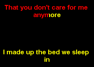 That you don't care for me
anymore

I made up the bed we sleep
in