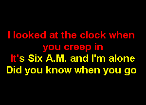 I looked at the clock when
you creep in

It's Six AM. and I'm alone
Did you know when you go