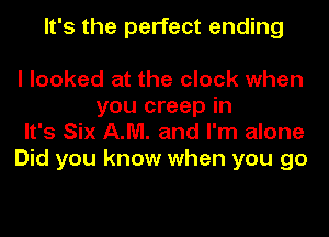 It's the perfect ending

I looked at the clock when
you creep in

It's Six AM. and I'm alone

Did you know when you go