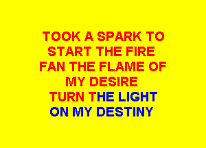 TOOK A SPARK TO
START THE FIRE
FAN THE FLAME OF
MY DESIRE
TURN THE LIGHT
ON MY DESTINY