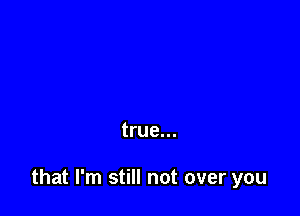 true...

that I'm still not over you