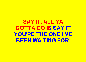 SAY IT, ALL YA
GOTTA DO IS SAY IT
YOU'RE THE ONE I'VE
BEEN WAITING FOR