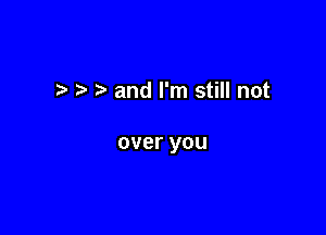 t h' and I'm still not

over you