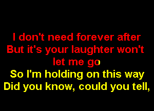 I don't need forever after
But it's your laughter won't
let me go
So I'm holding on this way
Did you know, could you tell,