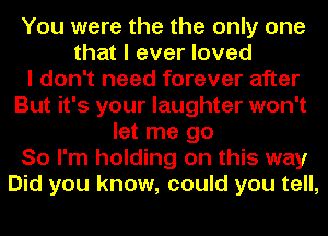 You were the the only one
that I ever loved
I don't need forever after
But it's your laughter won't
let me go
So I'm holding on this way
Did you know, could you tell,