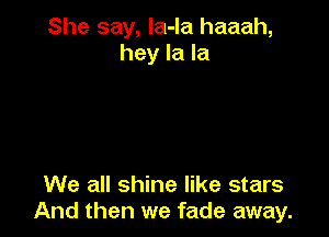 She say, la-la haaah,
hey la la

We all shine like stars
And then we fade away.