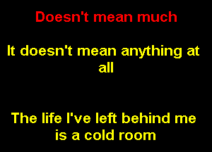 Doesn't mean much

It doesn't mean anything at
all

The life I've left behind me
is a cold room