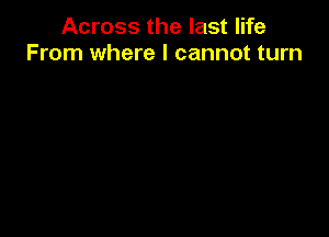 Across the last life
From where I cannot turn