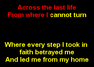 Across the last life
From where I cannot turn

Where every step I took in
faith betrayed me
And led me from my home