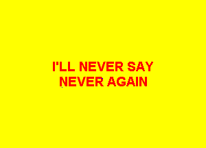 I'LL NEVER SAY
NEVER AGAIN