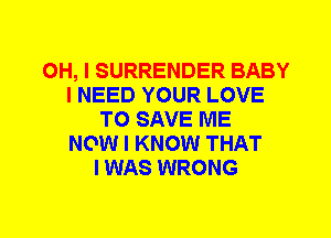 OH, I SURRENDER BABY
I NEED YOUR LOVE
TO SAVE ME
NOW I KNOW THAT
I WAS WRONG