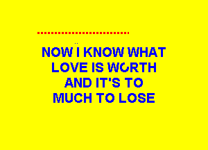 NOW I KNOW WHAT
LOVE IS WORTH
AND IT'S T0
MUCH TO LOSE