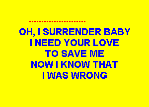 OH, I SURRENDER BABY
I NEED YOUR LOVE
TO SAVE ME
NOW I KNOW THAT
I WAS WRONG