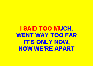 I SAID TOO MUCH,
WENT WAY TOO FAR
IT'S ONLY NOW,
NOW WE'RE APART