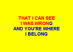 THAT I CAN SEE
I WAS WRONG
AND YOU'RE WHERE
I BELONG