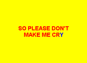 SO PLEASE DON'T
MAKE ME CRY