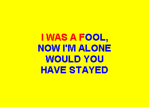 I WAS A FOOL,
NOW I'M ALONE
WOULD YOU
HAVE STAYED