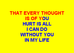 THAT EVERY THOUGHT
IS OF YOU
HURT IS ALL
I CAN DO
WITHOUT YOU
IN MY LIFE