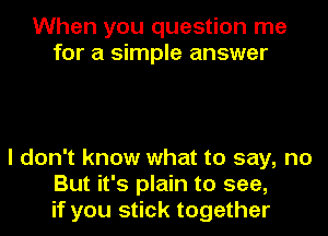 When you question me
for a simple answer

I don't know what to say, no
But it's plain to see,
if you stick together