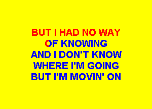 BUT I HAD NO WAY
OF KNOWING
AND I DON'T KNOW
WHERE I'M GOING
BUT I'M MOVIN' ON