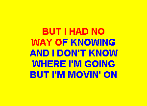 BUT I HAD NO
WAY OF KNOWING
AND I DON'T KNOW
WHERE I'M GOING
BUT I'M MOVIN' ON