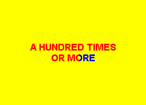 A HUNDRED TIMES
OR MORE