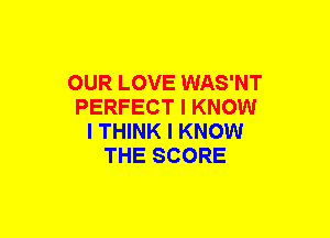 OUR LOVE WAS'NT
PERFECT I KNOW
I THINK I KNOW
THE SCORE